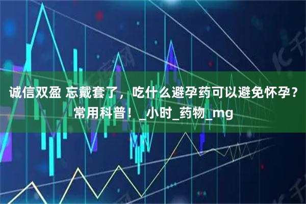 诚信双盈 忘戴套了，吃什么避孕药可以避免怀孕？常用科普！_小时_药物_mg