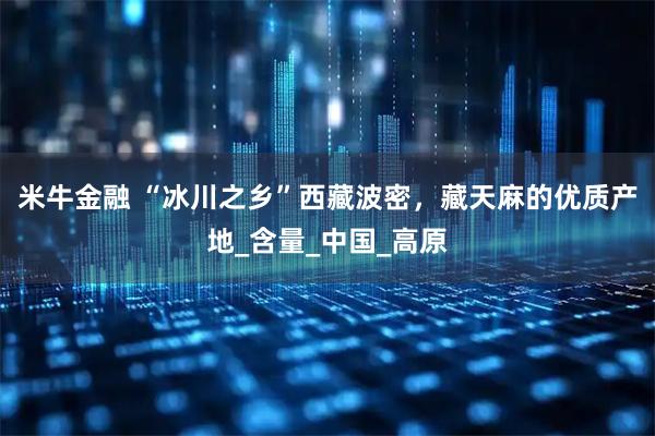 米牛金融 “冰川之乡”西藏波密，藏天麻的优质产地_含量_中国_高原