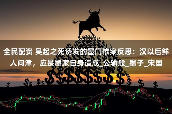 全民配资 吴起之死诱发的墨门惨案反思：汉以后鲜人问津，应是墨家自身造成_公输般_墨子_宋国