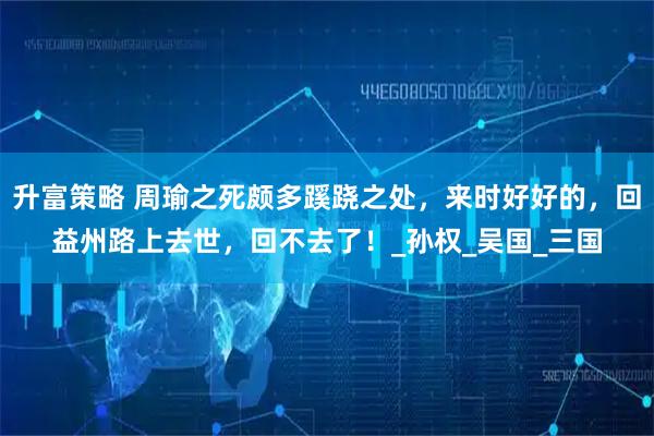 升富策略 周瑜之死颇多蹊跷之处,来时好好的,回益州路上去世,回不去了!_孙权_吴国_三国