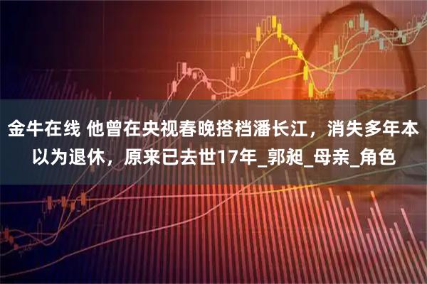 金牛在线 他曾在央视春晚搭档潘长江，消失多年本以为退休，原来已去世17年_郭昶_母亲_角色