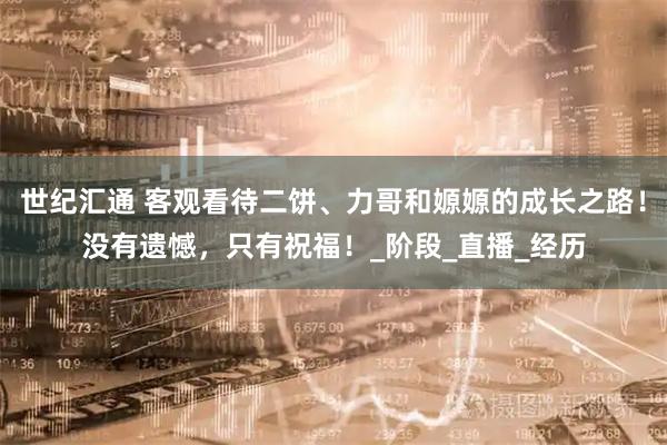 世纪汇通 客观看待二饼、力哥和嫄嫄的成长之路！没有遗憾，只有祝福！_阶段_直播_经历