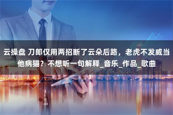 云操盘 刀郎仅用两招断了云朵后路,老虎不发威当他病猫?不想听一句解释_音乐_作品_歌曲