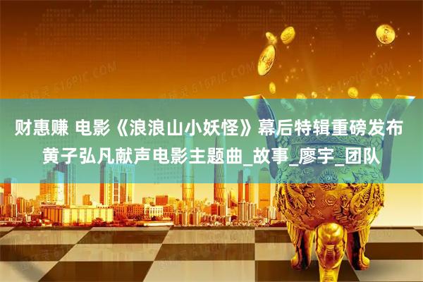 财惠赚 电影《浪浪山小妖怪》幕后特辑重磅发布 黄子弘凡献声电影主题曲_故事_廖宇_团队