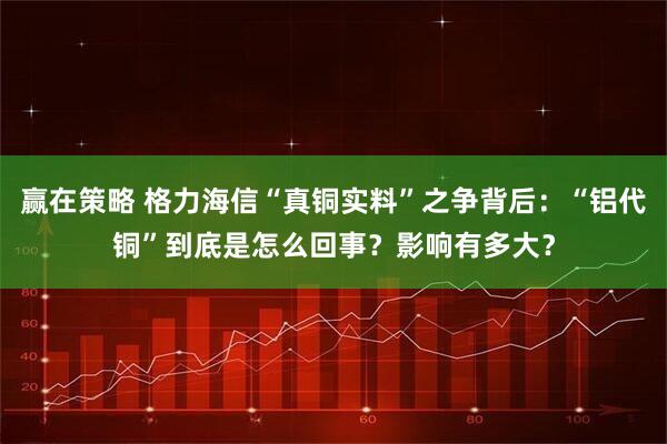赢在策略 格力海信“真铜实料”之争背后：“铝代铜”到底是怎么回事？影响有多大？