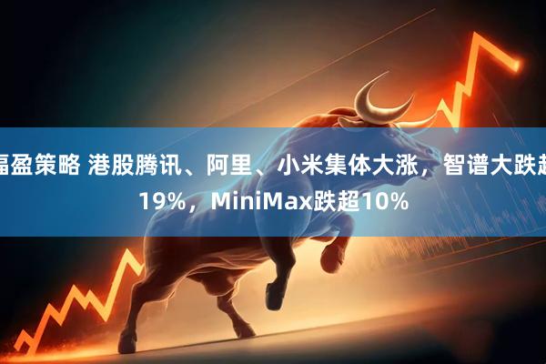 福盈策略 港股腾讯、阿里、小米集体大涨，智谱大跌超19%，MiniMax跌超10%