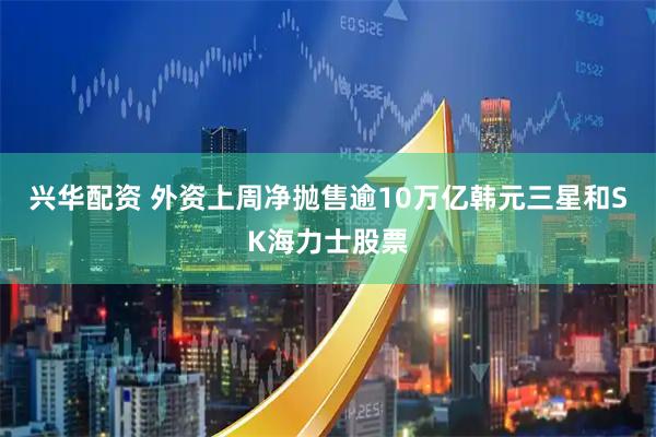 兴华配资 外资上周净抛售逾10万亿韩元三星和SK海力士股票