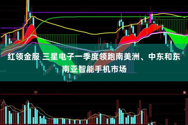 红领金服 三星电子一季度领跑南美洲、中东和东南亚智能手机市场